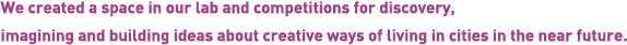 We created a space in our lab and competitions for discovery, imagining and building ideas about creative ways of living in cities in the near future.